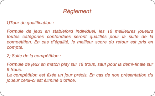 Règlement 
    
    1)Tour de qualification :
Formule de jeux en stableford individuel, les 16 meilleures joueurs toutes catégories confondues seront qualifiés pour la suite de la compétition. En cas d’égalité, le meilleur score du retour est pris en compte.
2) Suite de la compétition :
Formule de jeux en match play sur 18 trous, sauf pour la demi-finale sur 9 trous.
La compétition est fixée un jour précis. En cas de non présentation du joueur celui-ci est éliminé d’office.
