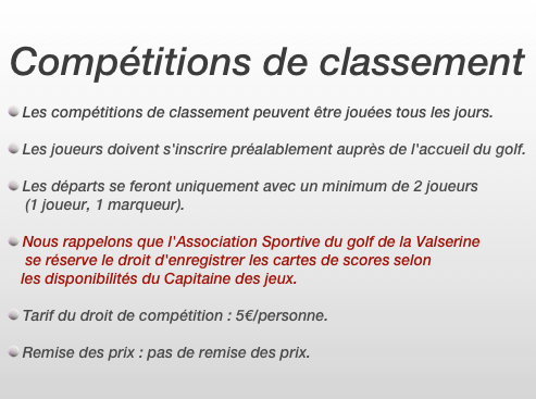 Compétitions de classement

Les compétitions de classement peuvent être jouées tous les jours.

Les joueurs doivent s'inscrire préalablement auprès de l'accueil du golf.

Les départs se feront uniquement avec un minimum de 2 joueurs
     (1 joueur, 1 marqueur).

Nous rappelons que l'Association Sportive du golf de la Valserine
     se réserve le droit d'enregistrer les cartes de scores selon 
    les disponibilités du Capitaine des jeux.

Tarif du droit de compétition : 5€/personne.

Remise des prix : pas de remise des prix.
