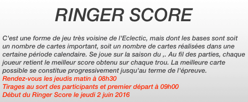 RINGER SCORE

C'est une forme de jeu très voisine de l'Eclectic, mais dont les bases sont soit un nombre de cartes important, soit un nombre de cartes réalisées dans une certaine période calendaire. Se joue sur la saison du ,. Au fil des parties, chaque joueur retient le meilleur score obtenu sur chaque trou. La meilleure carte possible se constitue progressivement jusqu'au terme de l'épreuve.
Rendez-vous les jeudis matin à 08h30
Tirages au sort des participants et premier départ à 09h00
Début du Ringer Score le jeudi 2 juin 2016